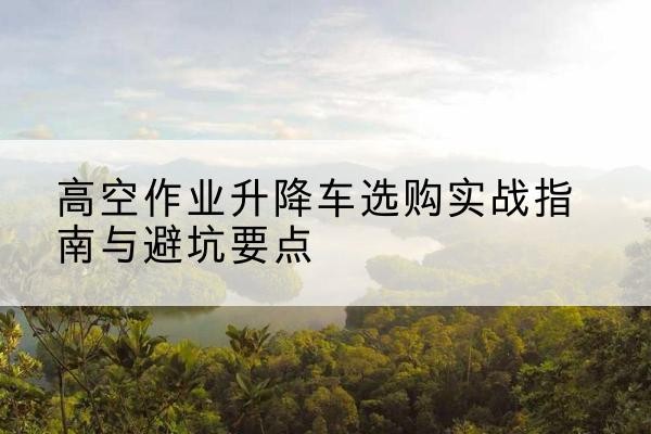 自贡升降车怎么选-高空作业升降车选购实战指南与避坑要点