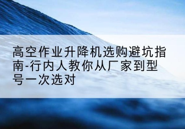 自贡升降平台厂家-高空作业升降机选购避坑指南-行内人教你从厂家到型号一次选对