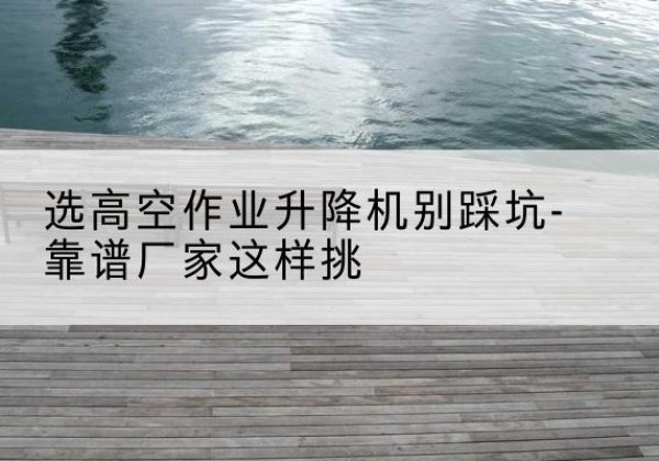 自贡剪叉式升降机厂家-选高空作业升降机别踩坑-靠谱厂家这样挑