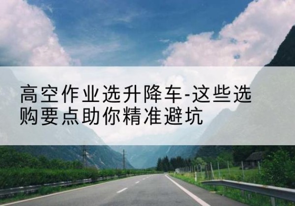 自贡升降车厂家-高空作业选升降车-这些选购要点助你*避坑