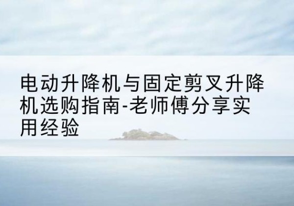 自贡电动升降机怎么选-电动升降机与固定剪叉升降机选购指南-老师傅分享实用经验