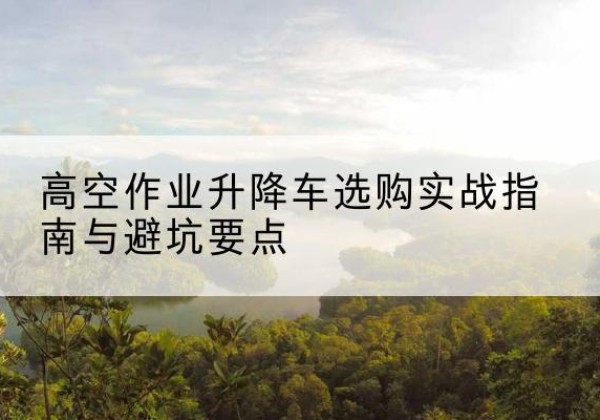 自贡升降车怎么选-高空作业升降车选购实战指南与避坑要点