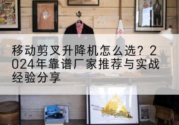 自贡升降平台厂家推荐-移动剪叉升降机怎么选？2024年靠谱厂家推荐与实战经验分享