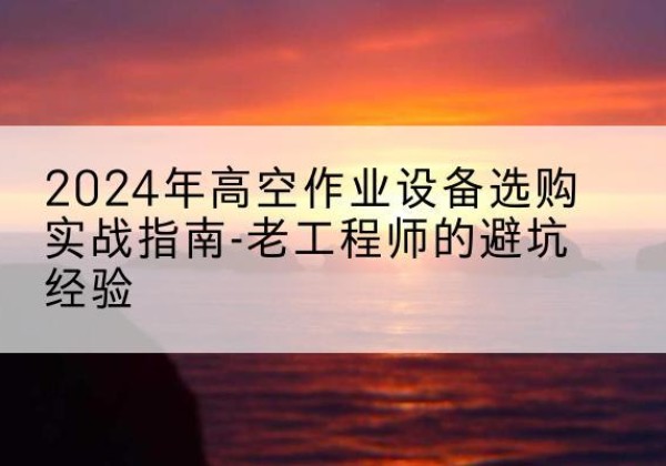 自贡高空作业升降机厂家推荐-2024年高空作业设备选购实战指南-老工程师的避坑经验